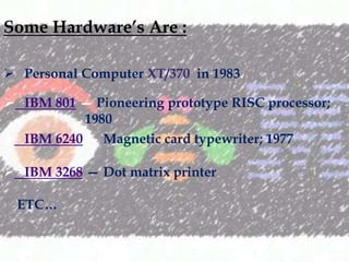 Some Hardwares Are :
? Personal Computer XT/370 in 1983.
? IBM 801  Pioneering prototype RISC processor;
1980
? IBM 6240  Magnetic card typewriter; 1977
? IBM 3268  Dot matrix printer

ETC

 