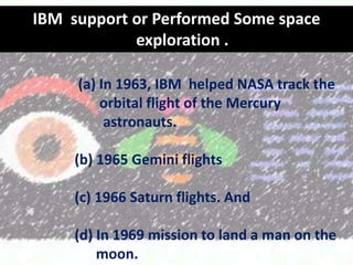IBM support or Performed Some space
exploration .
(a) In 1963, IBM helped NASA track the
orbital flight of the Mercury
astronauts.
(b) 1965 Gemini flights
(c) 1966 Saturn flights. And
(d) In 1969 mission to land a man on the
moon.

 