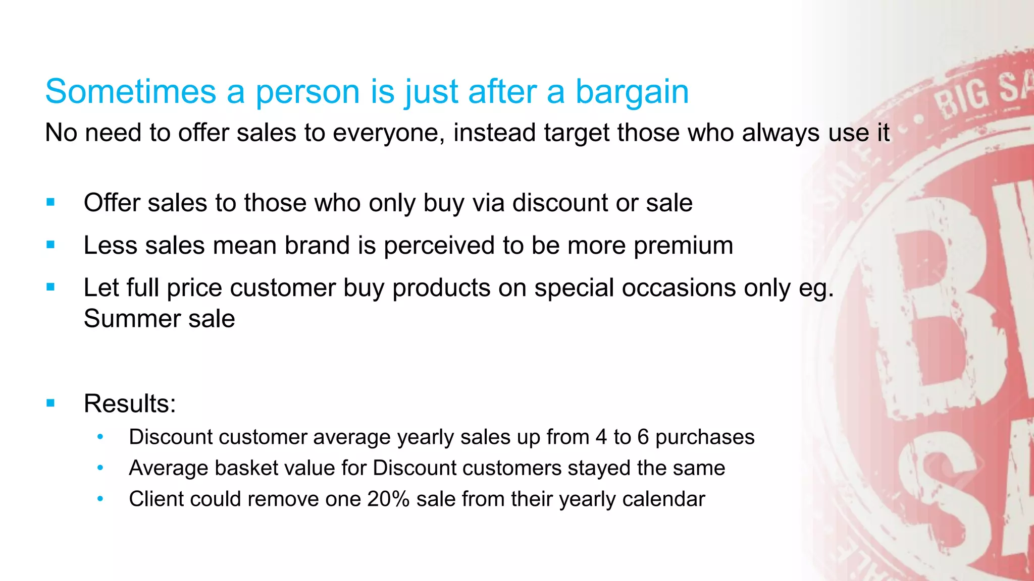 No need to offer sales to everyone, instead target those who always use it
 Offer sales to those who only buy via discount or sale
 Less sales mean brand is perceived to be more premium
 Let full price customer buy products on special occasions only eg.
Summer sale
 Results:
• Discount customer average yearly sales up from 4 to 6 purchases
• Average basket value for Discount customers stayed the same
• Client could remove one 20% sale from their yearly calendar
Sometimes a person is just after a bargain
 