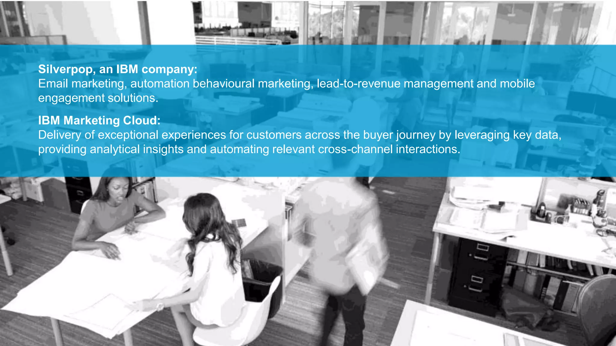 Silverpop, an IBM company:
Email marketing, automation behavioural marketing, lead-to-revenue management and mobile
engagement solutions.
IBM Marketing Cloud:
Delivery of exceptional experiences for customers across the buyer journey by leveraging key data,
providing analytical insights and automating relevant cross-channel interactions.
 
