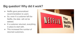 Big question! Why did it work?
● Netflix gave personalized
recommendation to users
● So, even if a customer left the
Netflix, the data will not be
deleted.
● If a customer returned, everything
in place to start with.
● This increased the number of
returned customers.
 