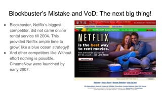 Blockbuster’s Mistake and VoD: The next big thing!
● Blockbuster, Netflix’s biggest
competitor, did not came online
rental service till 2004. This
provided Netflix ample time to
grow( like a blue ocean strategy)!
● And other competitors like Without
effort nothing is possible,
CinemaNow were launched by
early 2007.
 