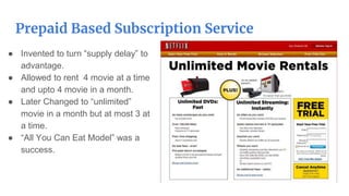 Prepaid Based Subscription Service
● Invented to turn “supply delay” to
advantage.
● Allowed to rent 4 movie at a time
and upto 4 movie in a month.
● Later Changed to “unlimited”
movie in a month but at most 3 at
a time.
● “All You Can Eat Model” was a
success.
 