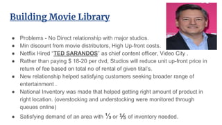Building Movie Library
● Problems - No Direct relationship with major studios.
● Min discount from movie distributors, High Up-front costs.
● Netflix Hired “TED SARANDOS” as chief content officer, Video City .
● Rather than paying $ 18-20 per dvd, Studios will reduce unit up-front price in
return of fee based on total no of rental of given tital’s.
● New relationship helped satisfying customers seeking broader range of
entertainment .
● National Inventory was made that helped getting right amount of product in
right location. (overstocking and understocking were monitored through
queues online)
● Satisfying demand of an area with ⅓ or ⅕ of inventory needed.
 