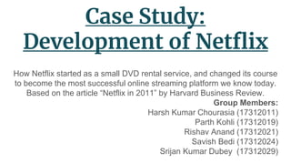 Case Study:
Development of Netflix
How Netflix started as a small DVD rental service, and changed its course
to become the most successful online streaming platform we know today.
Based on the article “Netflix in 2011” by Harvard Business Review.
Group Members:
Harsh Kumar Chourasia (17312011)
Parth Kohli (17312019)
Rishav Anand (17312021)
Savish Bedi (17312024)
Srijan Kumar Dubey (17312029)
 