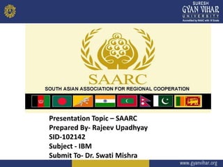 Presentation Topic – SAARC
Prepared By- Rajeev Upadhyay
SID-102142
Subject - IBM
Submit To- Dr. Swati Mishra
 