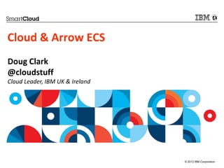 Cloud & Arrow ECS
Doug Clark
@cloudstuff
Cloud Leader, IBM UK & Ireland




                                 © 2012 IBM Corporation
 