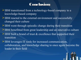 Conclusion: Conclusion: 
IBM transitioned from a technology-based company to a
knowledge-based company
IBM reacted to the external environment and successfully
changed their culture
IBM went through episodic change during their transition
IBM benefitted from great leadership and an innovative culture
IBM built a brand of trust & excellence that supported their
transition
IBM leverages IT tools for increased communication,
collaboration, and knowledge sharing to once again become the
leader in their field
 