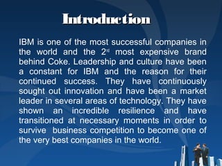 IntroductionIntroduction
IBM is one of the most successful companies in
the world and the 2nd
most expensive brand
behind Coke. Leadership and culture have been
a constant for IBM and the reason for their
continued success. They have continuously
sought out innovation and have been a market
leader in several areas of technology. They have
shown an incredible resilience and have
transitioned at necessary moments in order to
survive business competition to become one of
the very best companies in the world.
 