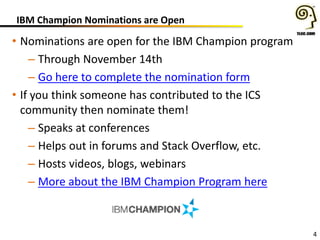 IBM Champion Nominations are Open
• Nominations are open for the IBM Champion program
– Through November 14th
– Go here to complete the nomination form
• If you think someone has contributed to the ICS
community then nominate them!
– Speaks at conferences
– Helps out in forums and Stack Overflow, etc.
– Hosts videos, blogs, webinars
– More about the IBM Champion Program here
4
 