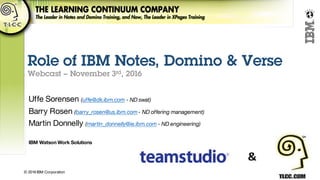 © 2016 IBM Corporation
Make
Every
Moment
Count
Role of IBM Notes, Domino & Verse
Webcast – November 3rd, 2016
Uffe Sorensen (uffe@dk.ibm.com - ND swat)
Barry Rosen (barry_rosen@us.ibm.com - ND offering management)
Martin Donnelly (martin_donnelly@ie.ibm.com - ND engineering)
IBM Watson Work Solutions
 