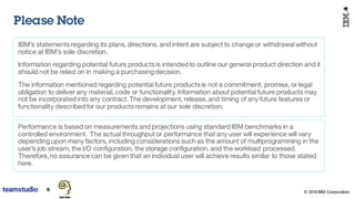 © 2016 IBM Corporation
IBM’s statementsregarding its plans, directions, and intent are subject to change or withdrawal without
notice at IBM’s sole discretion.
Information regarding potential future productsis intended to outline our general product direction and it
should not be relied on in making a purchasing decision.
The information mentioned regarding potential future productsis not a commitment, promise, or legal
obligation to deliver any material, code or functionality. Information about potential future products may
not be incorporated into any contract. The development, release, and timing of any future features or
functionality described for our products remains at our sole discretion.
Performance is based on measurements and projections using standard IBM benchmarks in a
controlled environment. The actual throughput or performance that any user will experience will vary
depending upon many factors, including considerations such as the amount of multiprogramming in the
user’s job stream, the I/O configuration, the storage configuration, and the workload processed.
Therefore, no assurance can be given that an individual user will achieve results similar to those stated
here.
Please Note
 