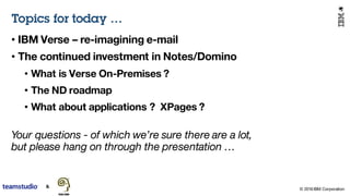 © 2016 IBM Corporation
Topics for today …
• IBM Verse – re-imagining e-mail
• The continued investment in Notes/Domino
• What is Verse On-Premises ?
• The ND roadmap
• What about applications ? XPages ?
Your questions - of which we’re sure there are a lot,
but please hang on through the presentation …
 
