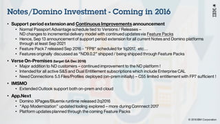 © 2016 IBM Corporation
Under NDA
Notes/Domino Investment - Coming in 2016
• Support period extension and Continuous Improvements announcement
• Normal Passport Advantage schedule tied to Versions / Releases –
ND changes to incremental delivery model with continued updatesvia Feature Packs
• Hence, Sep 13 announcementof support period extension for all current Notes and Domino platforms
through at least Sep 2021
• Feature Pack 7 released Sep 2016 - ”FP8” scheduled for 1q2017, etc…
• Features originally discussed as “ND9.0.2” shipped / being shipped through Feature Packs
• Verse On-Premises (target GA Dec 2016)
• Major addition to ND customers – continued improvement to the ND platform !
• Intended for all active S&S and Dual Entitlement subscriptions which include Enterprise CAL
• Need Connections 5.5 Files/Profiles deployed (on-prem initially) – C55 limited entitlement with FP7 sufficient !
• IMSMO
• Extended Outlook support both on-prem and cloud
• App.Next
• Domino XPages/Bluemix runtime released 2q2016
• “App Modernization” updated tooling explored – more during Connnect 2017
• Platform updatesplanned through the coming Feature Packs
 