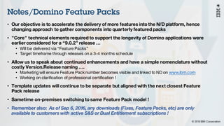 © 2016 IBM Corporation
Under NDA
Notes/Domino Feature Packs
• Our objective is to accelerate the delivery of more features into the N/D platform, hence
changing approach to gather components into quarterly featured packs
• ”Core” technical elements required to support the longevity of Domino applications were
earlier considered for a “9.0.2” release …
• Will be delivered via “Feature Packs”
• Target timeframe through releases on a 3-4 months schedule
• Allow us to speak about continued enhancements and have a simple nomenclature without
costly Version.Release naming ….
• Marketing will ensure Feature Pack number becomes visible and linked to ND on www.ibm.com
• Working on clarification of professional certification !
• Template updates will continue to be separate but aligned with the next closest Feature
Pack release
• Sametime on-premises switching to same Feature Pack model !
• Remember also: As of Sep 6, 2016, any downloads (Fixes, Feature Packs, etc) are only
available to customers with active S&S or Dual Entitlement subscriptions !
 