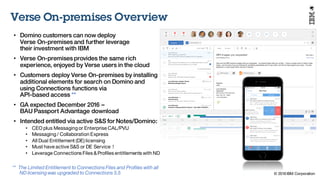 © 2016 IBM Corporation
Under NDA
Verse On-premises Overview
• Domino customers can now deploy
Verse On-premises and further leverage
their investment with IBM
• Verse On-premises provides the same rich
experience, enjoyed by Verse users in the cloud
• Customers deploy Verse On-premises by installing
additional elements for search on Domino and
using Connections functions via
API-based access **
• GA expected December 2016 –
BAU Passport Advantage download
• Intended entitled via active S&S for Notes/Domino:
• CEO plus Messaging or Enterprise CAL/PVU
• Messaging / Collaboration Express
• All Dual Entitlement (DE) licensing
• Must have active S&S or DE Service !
• Leverage Connections Files &Profiles entitlements with ND
** The Limited Entitlement to Connections Files and Profiles with all
ND licensing was upgraded to Connections 5.5
 