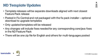 © 2016 IBM Corporation
• Template releases will be separate downloads aligned with next closest
Feature Pack release
• Posted in Fix Central and not packaged with the fix pack installer – optional
download to upgrade templates
• Only updated templates will be released
• Any changes will include fixes needed for any corresponding core/java fixes
in the ND Feature Pack
• There will be one zip file for English and others for multi-languages posted
ND Template Updates
 