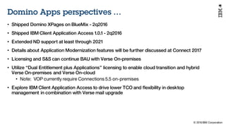 © 2016 IBM Corporation
Under NDA
Domino Apps perspectives …
• Shipped Domino XPages on BlueMix - 2q2016
• Shipped IBM Client Application Access 1.0.1 - 2q2016
• Extended ND support at least through 2021
• Details about Application Modernization features will be further discussed at Connect 2017
• Licensing and S&S can continue BAU with Verse On-premises
• Utilize “Dual Entitlement plus Applications” licensing to enable cloud transition and hybrid
Verse On-premises and Verse On-cloud
• Note: VOP currently require Connections 5.5 on-premises
• Explore IBM Client Application Access to drive lower TCO and flexibility in desktop
management in combination with Verse mail upgrade
 