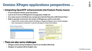 © 2016 IBM Corporation
Under NDA
Domino XPages applications perspectives …
• Integrating OpenNTF enhancements into Feature Packs means
• A more frequent refresh cycle than before
• Less to do in terms of XPagesExt Lib upgrades, installs etc
• As a open source contributor you can get your favorite thing into a ND Feature Pack !
• Built-in granular controlover the version of XPages you want to work with…
• Feature Pack numbers will be added to the Minimum Supported Release menu in Domino Designer
• Each .xsp property is versioned in a way that will supports Feature Pack delivery
• There are also some challenges
• XPages runtime string translations need to be handled differently
• Designer UI updateswill be English-only
 