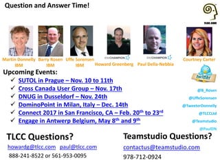 @B_Rosen
@UffeSorensen
@TweeterDonnelly
@TLCCLtd
@Teamstudio
@PaulDN
Upcoming Events:
 SUTOL in Prague – Nov. 10 to 11th
 Cross Canada User Group – Nov. 17th
 DNUG in Dusseldorf – Nov. 24th
 DominoPoint in Milan, Italy – Dec. 14th
 Connect 2017 in San Francisco, CA – Feb. 20th to 23rd
 Engage in Antwerp Belgium, May 8th and 9th
Question and Answer Time!
Teamstudio Questions?
contactus@teamstudio.com
978-712-0924
TLCC Questions?
howardg@tlcc.com paul@tlcc.com
888-241-8522 or 561-953-0095
Howard Greenberg
Courtney Carter
Paul Della-Nebbia
Barry Rosen
IBM
Uffe Sorensen
IBM
Martin Donnelly
IBM
 