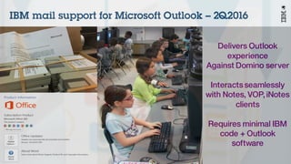 © 2016 IBM Corporation
Delivers Outlook
experience
Against Domino server
Interactsseamlessly
with Notes, VOP, iNotes
clients
Requires minimal IBM
code + Outlook
software
IBM mail support for Microsoft Outlook – 2Q2016
 