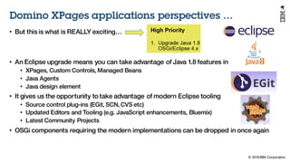 © 2016 IBM Corporation
Under NDA
Domino XPages applications perspectives …
• But this is what is REALLY exciting…
• An Eclipse upgrade means you can take advantage of Java 1.8 features in
• XPages, Custom Controls, Managed Beans
• Java Agents
• Java design element
• It gives us the opportunity to take advantage of modern Eclipse tooling
• Source control plug-ins (EGit, SCN, CVS etc)
• Updated Editors and Tooling (e.g. JavaScript enhancements, Bluemix)
• Latest Community Projects
• OSGi components requiring the modern implementations can be dropped in once again
 