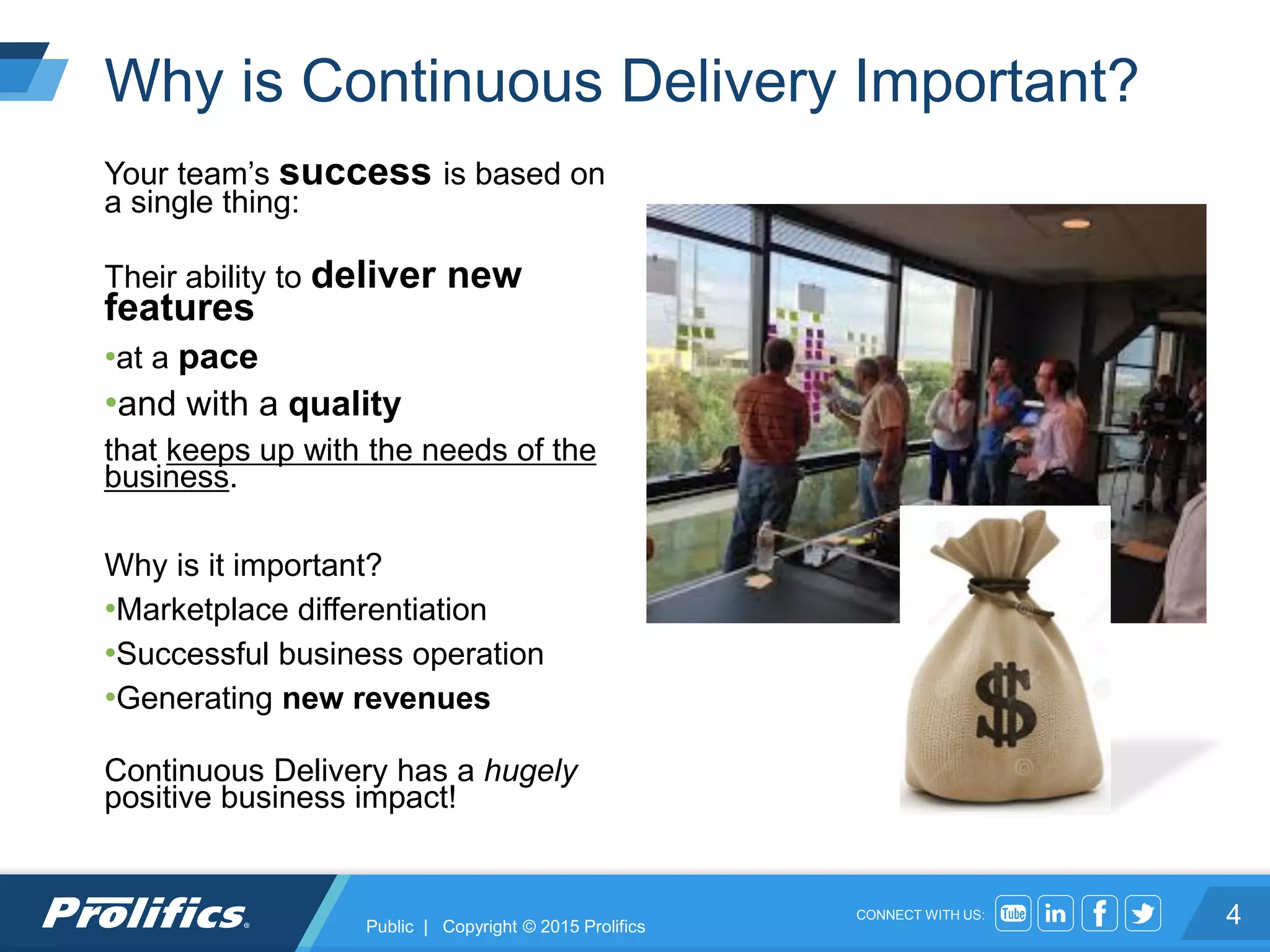 CONNECT WITH US:
Why is Continuous Delivery Important?
4
Your team’s success is based on
a single thing:
Their ability to deliver new
features
•at a pace
•and with a quality
that keeps up with the needs of the
business.
Why is it important?
•Marketplace differentiation
•Successful business operation
•Generating new revenues
Continuous Delivery has a hugely
positive business impact!
Public | Copyright © 2015 Prolifics
 