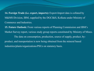 14. Foreign Trade (i.e. export, imports): Export-Import data is collated by
M&MS Division, IBM, supplied by the DGCI&S, Kolkata under Ministry of
Commerce and Industries.
15. Future Outlook: From various reports of Planning Commission and IBM’s
Market Survey report, various study group reports constituted by Ministry of Mines.
The data on consumption, production, source of supply, product, by-
product, and transportation is now being obtained from the mineral based
industries/plants/organizations/PSUs on statutory basis.
 