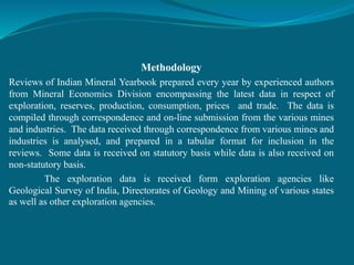 Methodology
Reviews of Indian Mineral Yearbook prepared every year by experienced authors
from Mineral Economics Division encompassing the latest data in respect of
exploration, reserves, production, consumption, prices and trade. The data is
compiled through correspondence and on-line submission from the various mines
and industries. The data received through correspondence from various mines and
industries is analysed, and prepared in a tabular format for inclusion in the
reviews. Some data is received on statutory basis while data is also received on
non-statutory basis.
The exploration data is received form exploration agencies like
Geological Survey of India, Directorates of Geology and Mining of various states
as well as other exploration agencies.
 