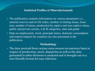 Statistical Profiles of Minerals(Annual)
 The publication contains information on various parameters i.e.,
mineral reserves and its life index, number of mining leases, lease
area, number of mines, production by captive and non-captive mines,
public and private sectors, A & B categories, state and grade.
 Data on employment, stock, principal mines, domestic consumption
and exports/imports by countries are also presented in the
publication.
Methodology
 The data received from various mine owners on statutory basis in
respect of production, stock, dispatches as well as the data
generated in other divisions is analysed and is brought out in a
user friendly format for easy reference.
 