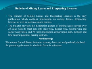 Bulletin of Mining Leases and Prospecting Licenses
 The Bulletin of Mining Leases and Prospecting Licenses is the only
publication which contains information on mining leases, prospecting
licenses as well as reconnaissance permits.
 The bulletin provides the distribution pattern of mining leases spread over
28 states with its break-ups, into state-wise, district-wise, mineral-wise and
sector-wise(Public and Private) information demarcating high, medium and
low mineral potential bearing districts.
Methodology
The returns from different States on statutory basis are analysed and tabulated
for presenting the same in a bulletin form for reference.
 