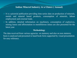 Indian Mineral Industry At a Glance ( Annual)
 It is a pictorial publication providing time-series data on production of minerals,
metals and mineral based products, consumption of minerals, labour
employment and external trade.
 In addition, detailed information on machinery, consumption of explosives,
mining leases and afforestation in metalliferous mines are also presented for the
latest year.
Methodology
The data received from various agencies on statutory and also on non statutory
basis is analysed and presented in hand book form supported by visual presentation
for easy reference.
 