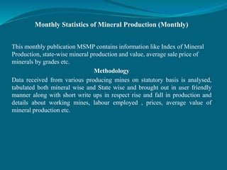 Monthly Statistics of Mineral Production (Monthly)
This monthly publication MSMP contains information like Index of Mineral
Production, state-wise mineral production and value, average sale price of
minerals by grades etc.
Methodology
Data received from various producing mines on statutory basis is analysed,
tabulated both mineral wise and State wise and brought out in user friendly
manner along with short write ups in respect rise and fall in production and
details about working mines, labour employed , prices, average value of
mineral production etc.
 