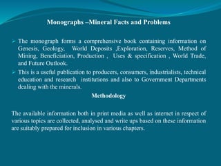 Monographs –Mineral Facts and Problems
 The monograph forms a comprehensive book containing information on
Genesis, Geology, World Deposits ,Exploration, Reserves, Method of
Mining, Beneficiation, Production , Uses & specification , World Trade,
and Future Outlook.
 This is a useful publication to producers, consumers, industrialists, technical
education and research institutions and also to Government Departments
dealing with the minerals.
Methodology
The available information both in print media as well as internet in respect of
various topics are collected, analysed and write ups based on these information
are suitably prepared for inclusion in various chapters.
 