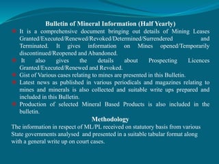 Bulletin of Mineral Information (Half Yearly)
 It is a comprehensive document bringing out details of Mining Leases
Granted/Executed/Renewed/Revoked/Determined/Surrendered and
Terminated. It gives information on Mines opened/Temporarily
discontinued/Reopened and Abandoned.
 It also gives the details about Prospecting Licences
Granted/Executed/Renewed and Revoked.
 Gist of Various cases relating to mines are presented in this Bulletin.
 Latest news as published in various periodicals and magazines relating to
mines and minerals is also collected and suitable write ups prepared and
included in this Bulletin.
 Production of selected Mineral Based Products is also included in the
bulletin.
Methodology
The information in respect of ML/PL received on statutory basis from various
State governments analysed and presented in a suitable tabular format along
with a general write up on court cases.
 