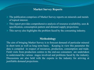 Market Survey Reports
 The publication comprises of Market Survey reports on minerals and metals
of topical interest.
 This report provides comprehensive analysis of resource availability, uses &
specification, consumption pattern and demand supply projections.
 This survey also highlights the problem faced by the consuming industry.
Methodology
The aim of bringing Market Survey is to forecast demand of particular mineral
in short term as well as long term basis. Keeping in view this parameter the
data is compiled in respect of resources, production, consumption and trade.
Field visits from production centres to the end-use consumers are undertaken
to understand the various stages involved and problems faced by the industry.
Discussions are also held with the experts in the industry for arriving at
justifiable demand projections.
 