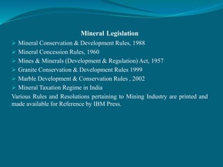 Mineral Legislation
 Mineral Conservation & Development Rules, 1988
 Mineral Concession Rules, 1960
 Mines & Minerals (Development & Regulation) Act, 1957
 Granite Conservation & Development Rules 1999
 Marble Development & Conservation Rules , 2002
 Mineral Taxation Regime in India
Various Rules and Resolutions pertaining to Mining Industry are printed and
made available for Reference by IBM Press.
 
