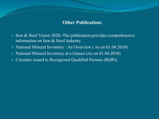 Other Publications
 Iron & Steel Vision 2020:-The publication provides comprehensive
information on Iron & Steel Industry.
 National Mineral Inventory : An Overview ( As on 01.04.2010)
 National Mineral Inventory at a Glance (As on 01.04.2010)
 Circulars issued to Recognised Qualified Persons (RQPs)
 
