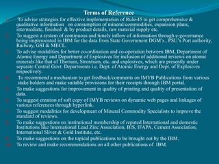 Terms of Reference
1. To advise strategies for effective implementation of Rule-45 to get comprehensive &
qualitative information on consumption of mineral/commodities, expansion plans,
intermediate, finished & by product details, raw material supply etc.
2. To suggest a system of continuous and timely inflow of information through e-governance
being implemented in IBM for the data from State Government DGM’s , PSU’s Port authority,
Railway, GSI & MECL.
3. To advise modalities for better co-ordination and co-operation between IBM, Department of
Atomic Energy and Department of Explosives for inclusion of additional reviews on atomic
minerals like that of Thorium, Strontium, etc. and explosives, which are presently under
separate Central Govt. Departments i.e. Dept. of Atomic Energy and Dept. of Explosives
respectively.
4. To recommend a mechanism to get feedback/comments on IMYB Publications from various
stake holders and make suitable provisions for their receipts through IBM portal.
5. To make suggestions for improvement in quality of printing and quality of presentation of
data.
6. To suggest creation of soft copy of IMYB reviews on dynamic web pages and linkages of
various references through hyperlink.
7. To suggest modalities for development of Mineral Commodity Specialists to improve the
standard of reviews.
8. To make suggestions on institutional membership of reputed International and domestic
Institutions like International Lead Zinc Association, BIS, IFAPA, Cement Association,
International Sliver & Gold Institute, etc.
9. To make suggestions on the topical publications to be brought out by the IBM.
10. To review and make recommendations on all other publications of IBM.
 