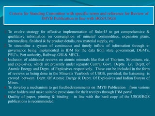 Criteria for Standing Committee with specific terms and reference for Review of
IMYB Publication in line with BGS/USGS
1. To evolve strategy for effective implementation of Rule-45 to get comprehensive &
qualitative information on consumption of mineral/ commodities, expansion plans,
intermediate, finished & by product details, raw material supply, etc.
2. To streamline a system of continuous and timely inflow of information through e-
governance being implemented in IBM for the data from state government, DGM’s,
PSU’s, Port authority, Railway, GSI & MECL.
3. Inclusion of additional reviews on atomic minerals like that of Thorium, Strontium, etc.
and explosives, which are presently under separate Central Govt. Deptts. i.e. Deptt. of
Atomic Energy and Deptt. of Explosives respectively. These can be included in the form
of reviews as being done in the Minerals Yearbook of USGS, provided; the liaisoning is
created between Deptt. Of Atomic Energy & Deptt. Of Explosives and Indian Bureau of
Mines.
4. To develop a mechanism to get feedback/comments on IMYB Publication from various
stake holders and make suitable provisions for their receipts through IBM portal.
5. Quality of paper, printing & binding in line with the hard copy of the USGS/BGS
publications is recommended.
 