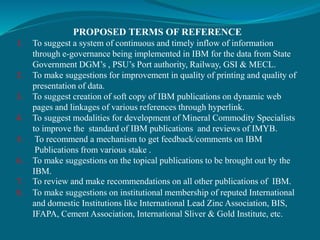 PROPOSED TERMS OF REFERENCE
1. To suggest a system of continuous and timely inflow of information
through e-governance being implemented in IBM for the data from State
Government DGM’s , PSU’s Port authority, Railway, GSI & MECL.
2. To make suggestions for improvement in quality of printing and quality of
presentation of data.
3. To suggest creation of soft copy of IBM publications on dynamic web
pages and linkages of various references through hyperlink.
4. To suggest modalities for development of Mineral Commodity Specialists
to improve the standard of IBM publications and reviews of IMYB.
5. To recommend a mechanism to get feedback/comments on IBM
Publications from various stake .
6. To make suggestions on the topical publications to be brought out by the
IBM.
7. To review and make recommendations on all other publications of IBM.
8. To make suggestions on institutional membership of reputed International
and domestic Institutions like International Lead Zinc Association, BIS,
IFAPA, Cement Association, International Sliver & Gold Institute, etc.
 