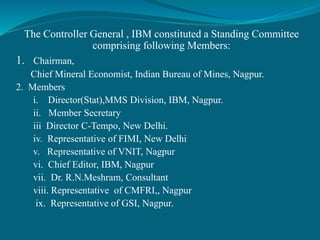 The Controller General , IBM constituted a Standing Committee
comprising following Members:
1. Chairman,
Chief Mineral Economist, Indian Bureau of Mines, Nagpur.
2. Members
i. Director(Stat),MMS Division, IBM, Nagpur.
ii. Member Secretary
iii Director C-Tempo, New Delhi.
iv. Representative of FIMI, New Delhi
v. Representative of VNIT, Nagpur
vi. Chief Editor, IBM, Nagpur
vii. Dr. R.N.Meshram, Consultant
viii. Representative of CMFRI,, Nagpur
ix. Representative of GSI, Nagpur.
 