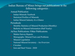 Indian Bureau of Mines brings out publications in the
following categories :
Annual Publication
 Indian Minerals Yearbook
 Statistical Profiles of Minerals
 Indian Mineral Industry At a Glance
Periodicals
 Monthly Statistics of Mineral Production (Monthly)
 Bulletin on Mineral Information (Half Yearly)
Ad hoc Publications /Other Publications
 Market Survey Reports
 Monographs- Mineral Facts and Problems
 Mineral Legislation
 National Mineral Inventory – An Overview
 Circulars
 Iron and Steel Vision - 2020
 
