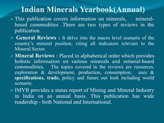 Indian Minerals Yearbook(Annual)
 This publication covers information on minerals, mineral-
based commodities .There are two types of reviews in the
publication.
 General Reviews : It delve into the macro level scenario of the
country’s mineral position, citing all indicators relevant to the
Mineral Sector.
 Mineral Reviews : Placed in alphabetical order which provides
holistic information on various minerals and mineral-based
commodities. The topics covered in the reviews are resources,
exploration & development, production, consumption, uses &
specifications, trade, policy and future out look including world
scenario.
 IMYB provides a status report of Mining and Mineral Industry
in India on an annual basis. This publication has wide
readership - both National and International.
 