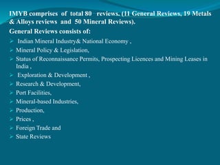 IMYB comprises of total 80 reviews. (11 General Reviews, 19 Metals
& Alloys reviews and 50 Mineral Reviews).
General Reviews consists of:
 Indian Mineral Industry& National Economy ,
 Mineral Policy & Legislation,
 Status of Reconnaissance Permits, Prospecting Licences and Mining Leases in
India ,
 Exploration & Development ,
 Research & Development,
 Port Facilities,
 Mineral-based Industries,
 Production,
 Prices ,
 Foreign Trade and
 State Reviews
 