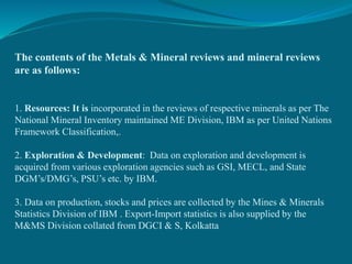 The contents of the Metals & Mineral reviews and mineral reviews
are as follows:
1. Resources: It is incorporated in the reviews of respective minerals as per The
National Mineral Inventory maintained ME Division, IBM as per United Nations
Framework Classification,.
2. Exploration & Development: Data on exploration and development is
acquired from various exploration agencies such as GSI, MECL, and State
DGM’s/DMG’s, PSU’s etc. by IBM.
3. Data on production, stocks and prices are collected by the Mines & Minerals
Statistics Division of IBM . Export-Import statistics is also supplied by the
M&MS Division collated from DGCI & S, Kolkatta
 