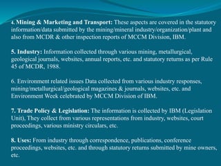4. Mining & Marketing and Transport: These aspects are covered in the statutory
information/data submitted by the mining/mineral industry/organization/plant and
also from MCDR & other inspection reports of MCCM Division, IBM.
5. Industry: Information collected through various mining, metallurgical,
geological journals, websites, annual reports, etc. and statutory returns as per Rule
45 of MCDR, 1988.
6. Environment related issues Data collected from various industry responses,
mining/metallurgical/geological magazines & journals, websites, etc. and
Environment Week celebrated by MCCM Division of IBM.
7. Trade Policy & Legislation: The information is collected by IBM (Legislation
Unit), They collect from various representations from industry, websites, court
proceedings, various ministry circulars, etc.
8. Uses: From industry through correspondence, publications, conference
proceedings, websites, etc. and through statutory returns submitted by mine owners,
etc.
 