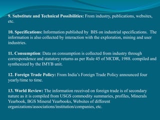 9. Substitute and Technical Possibilities: From industry, publications, websites,
etc.
10. Specifications: Information published by BIS on industrial specifications. The
information is also collected by interaction with the exploration, mining and user
industries.
11. Consumption: Data on consumption is collected from industry through
correspondence and statutory returns as per Rule 45 of MCDR, 1988. compiled and
synthesized by the IMYB unit.
12. Foreign Trade Policy: From India’s Foreign Trade Policy announced four
yearly/time to time.
13. World Review: The information received on foreign trade is of secondary
nature as it is compiled from USGS commodity summaries, profiles, Minerals
Yearbook, BGS Mineral Yearbooks, Websites of different
organizations/associations/institution/companies, etc.
 