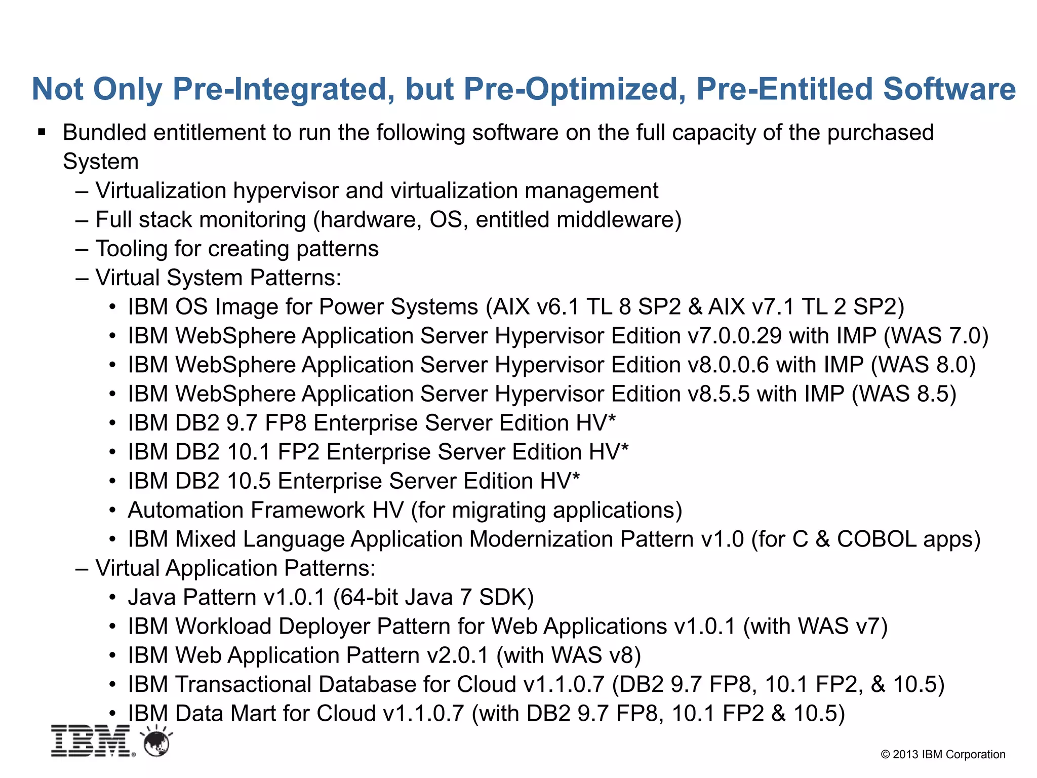 © 2013 IBM Corporation
Not Only Pre-Integrated, but Pre-Optimized, Pre-Entitled Software
 Bundled entitlement to run the following software on the full capacity of the purchased
System
– Virtualization hypervisor and virtualization management
– Full stack monitoring (hardware, OS, entitled middleware)
– Tooling for creating patterns
– Virtual System Patterns:
• IBM OS Image for Power Systems (AIX v6.1 TL 8 SP2 & AIX v7.1 TL 2 SP2)
• IBM WebSphere Application Server Hypervisor Edition v7.0.0.29 with IMP (WAS 7.0)
• IBM WebSphere Application Server Hypervisor Edition v8.0.0.6 with IMP (WAS 8.0)
• IBM WebSphere Application Server Hypervisor Edition v8.5.5 with IMP (WAS 8.5)
• IBM DB2 9.7 FP8 Enterprise Server Edition HV*
• IBM DB2 10.1 FP2 Enterprise Server Edition HV*
• IBM DB2 10.5 Enterprise Server Edition HV*
• Automation Framework HV (for migrating applications)
• IBM Mixed Language Application Modernization Pattern v1.0 (for C & COBOL apps)
– Virtual Application Patterns:
• Java Pattern v1.0.1 (64-bit Java 7 SDK)
• IBM Workload Deployer Pattern for Web Applications v1.0.1 (with WAS v7)
• IBM Web Application Pattern v2.0.1 (with WAS v8)
• IBM Transactional Database for Cloud v1.1.0.7 (DB2 9.7 FP8, 10.1 FP2, & 10.5)
• IBM Data Mart for Cloud v1.1.0.7 (with DB2 9.7 FP8, 10.1 FP2 & 10.5)
 