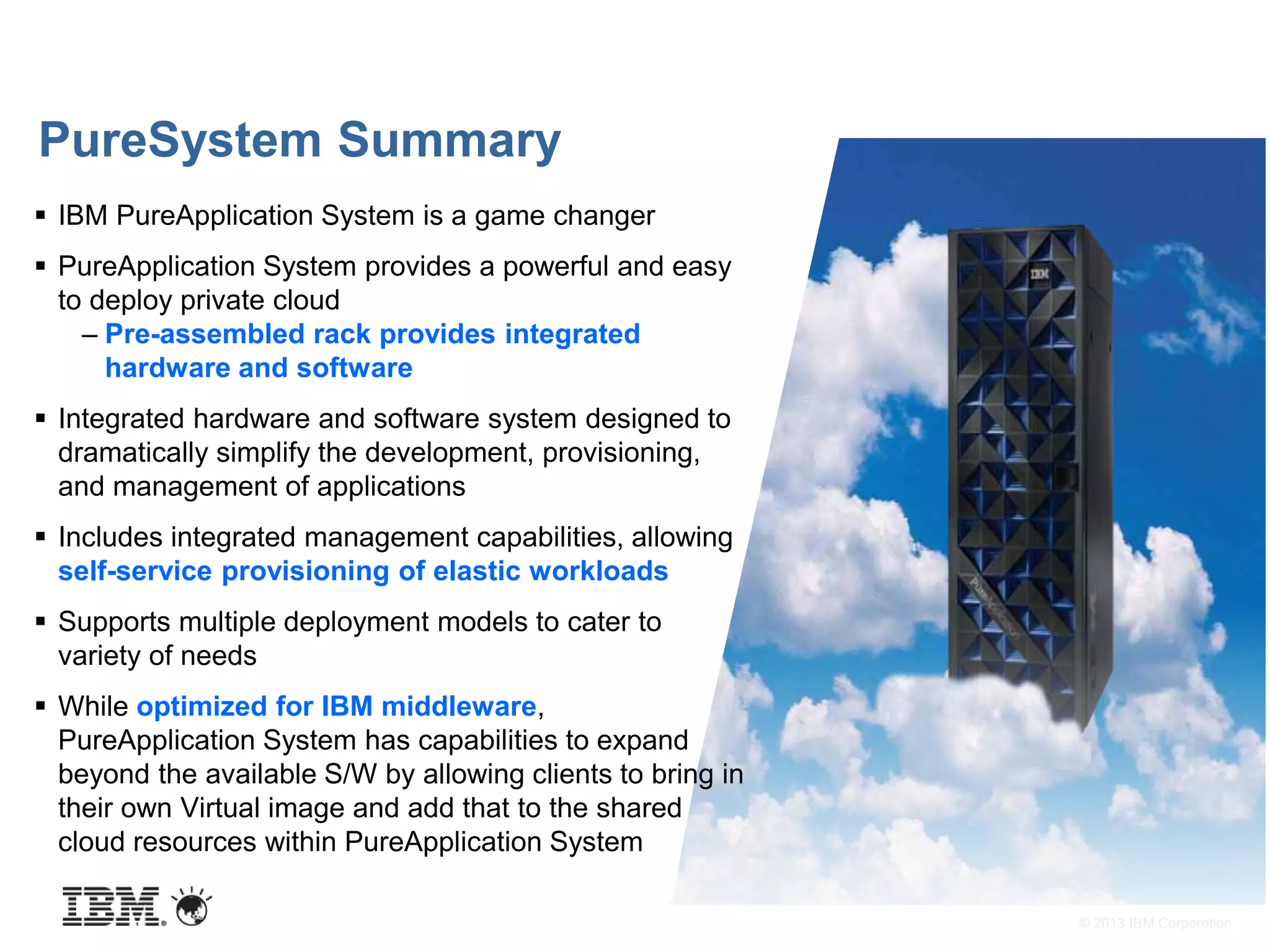 © 2013 IBM Corporation
PureSystem Summary
 IBM PureApplication System is a game changer
 PureApplication System provides a powerful and easy
to deploy private cloud
– Pre-assembled rack provides integrated
hardware and software
 Integrated hardware and software system designed to
dramatically simplify the development, provisioning,
and management of applications
 Includes integrated management capabilities, allowing
self-service provisioning of elastic workloads
 Supports multiple deployment models to cater to
variety of needs
 While optimized for IBM middleware,
PureApplication System has capabilities to expand
beyond the available S/W by allowing clients to bring in
their own Virtual image and add that to the shared
cloud resources within PureApplication System
 